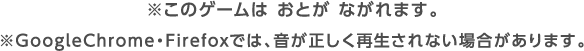 ※このゲームではおとがながれます。※GoogleChrome・Firefoxでは、音が正しく再生されない場合があります。