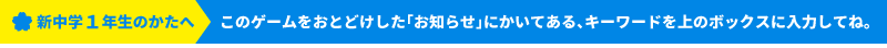 新中学１年生のかたへ このゲームをおとどけした「お知らせ」にかいてある、キーワードを上のボックスに入力してね。