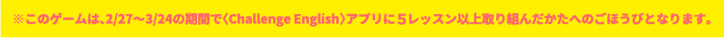 ※ このゲームは、7/25〜8/24のきかんで「4技能チェック＆アドバイスリスニング・リーディングへん」を、ぜんもんとりくんだかたへのごほうびとなります。