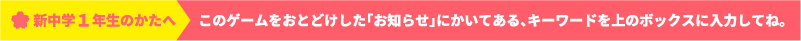 新中学１年生のかたへ このゲームをおとどけした「お知らせ」にかいてある、キーワードを上のボックスに入力してね。