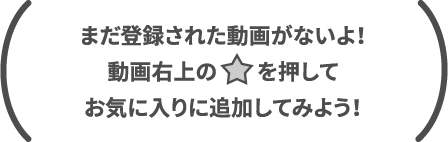 まだ登録された動画がないよ！動画右上の☆を押してお気に入りに追加してみよう！