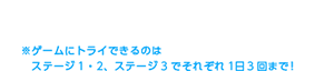 ゲームの難易度をえらんでねステージをクリアすると次にすすめるよ※ゲームにトライできるのはステージ1・2、ステージ3でそれぞれ1日3回まで！