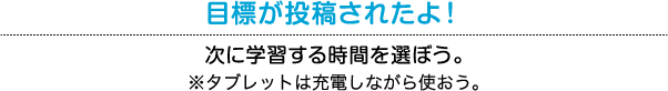 目標が投稿されたよ！ 次に学習する時間を選ぼう。※タブレットは充電しながら使おう。