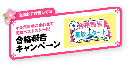 全員必ず報告してね キミの高校に合わせて高校ベストスタート！ 合格報告キャンペーン