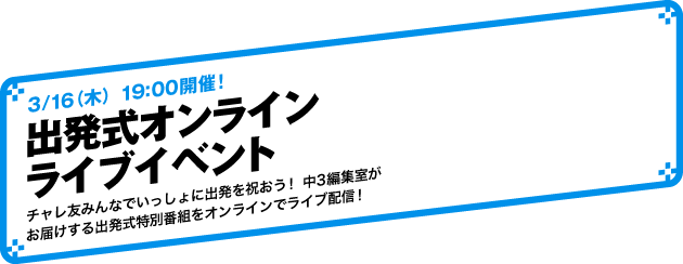 3/16（木）19:00開催！出発式オンラインライブイベント チャレ友みんなでいっしょに出発を祝おう！ 中３編集室がお届けする出発式特別番組をオンラインでライブ配信！