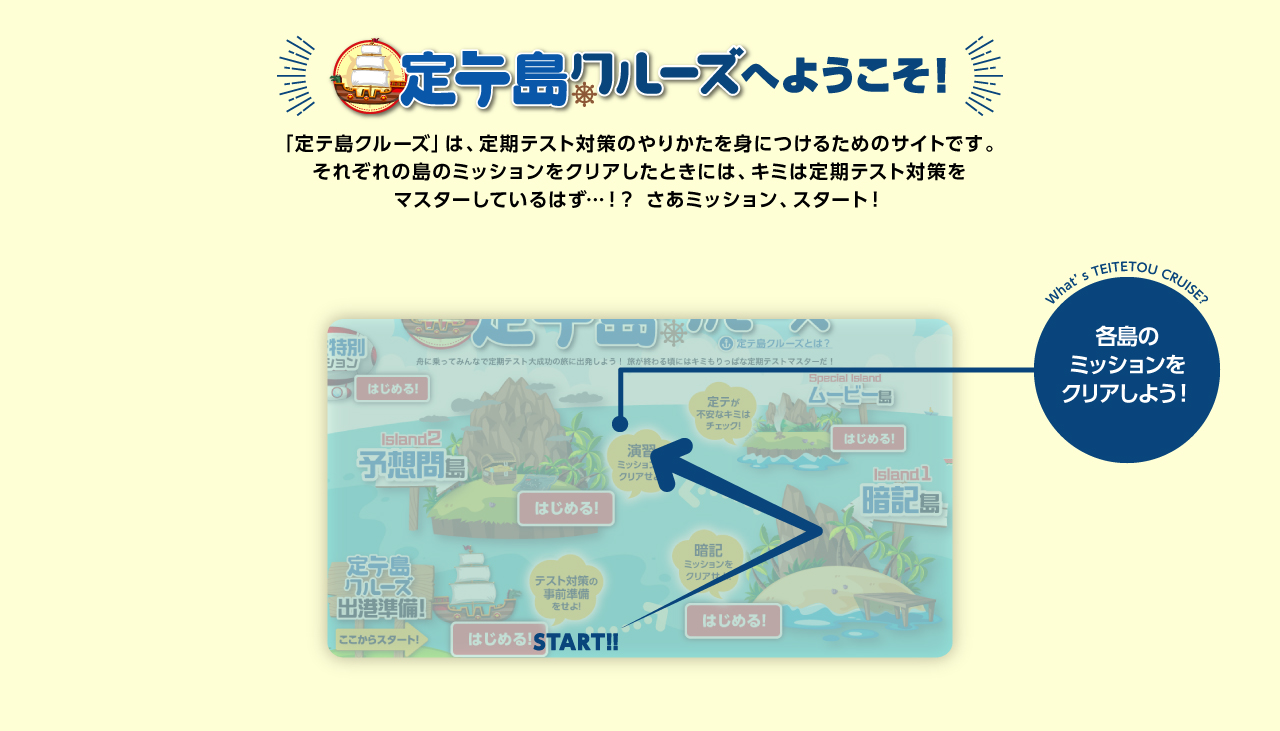 定テ島クルーズヘようこそ！ 「定テ島クルーズ」は、定期テスト対策のやりかたを身につけるためのサイトです。それぞれの島のミッションをクリアしたときには、キミは定期テスト対策をマスターしているはず…！？ さあミッション、スタート！ この日付順にそれぞれの島が公開されるよ! 各島のミッションをクリアしリハテ島のゴールをめざそう!