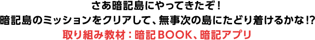 さあ暗記島にやってきたぞ！ 暗記島のミッションをクリアして、無事次の島にたどり着けるかな!? 取り組み教材：暗記BOOK、暗記アプリ