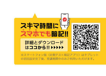 スキマ時間にスマホでも暗記!! 詳細とダウンロードはココから!! ※スマートフォン版〈定期テスト暗記アプリ〉はタブレットの初回設定完了後、受講期間中のみご利用いただけます。