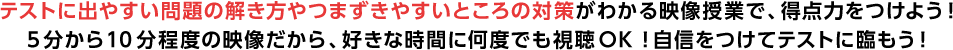 テストに出やすい問題の解き方やつまずきやすいところの対策がわかる映像授業で、得点力をつけよう！5分から10分程度の映像だから、好きな時間に何度でも視聴OK！自身をつけてテストに臨もう！